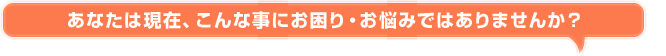 あなたは現在、こんな事にお困り・お悩みではありませんか？