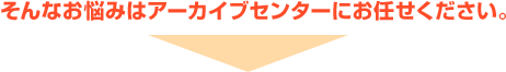 そんなお悩みはアーカイブセンターにお任せください。